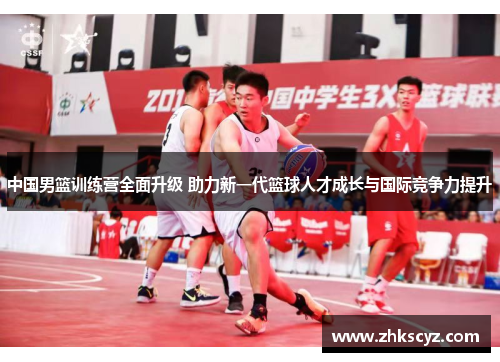 中国男篮训练营全面升级 助力新一代篮球人才成长与国际竞争力提升