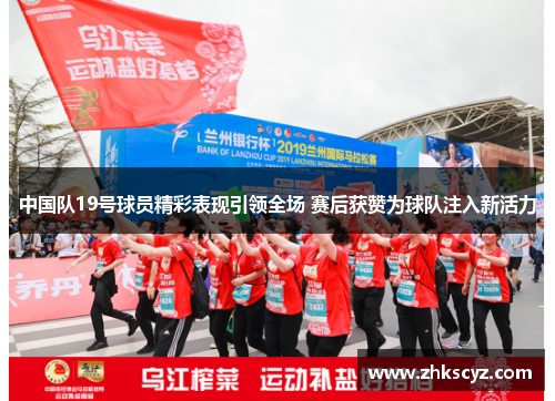 中国队19号球员精彩表现引领全场 赛后获赞为球队注入新活力