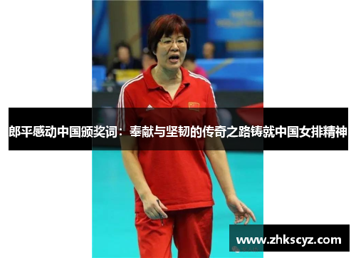 郎平感动中国颁奖词：奉献与坚韧的传奇之路铸就中国女排精神